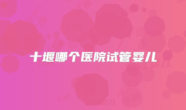 十堰哪个医院试管婴儿