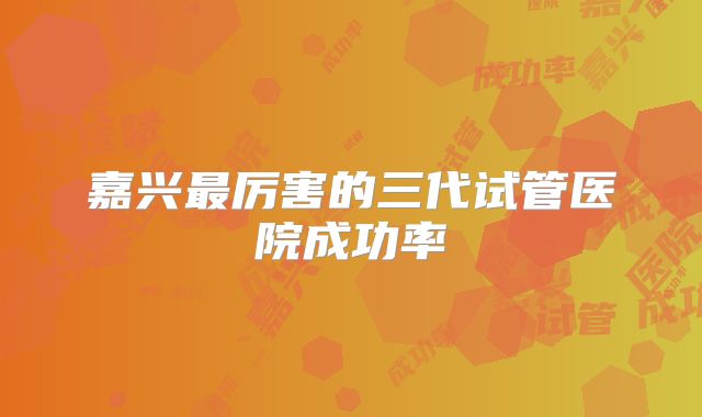 嘉兴最厉害的三代试管医院成功率