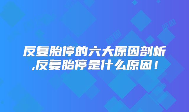 反复胎停的六大原因剖析,反复胎停是什么原因!