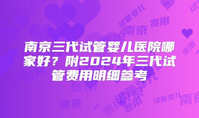 南京三代试管婴儿医院哪家好？附2024年三代试管费用明细参考