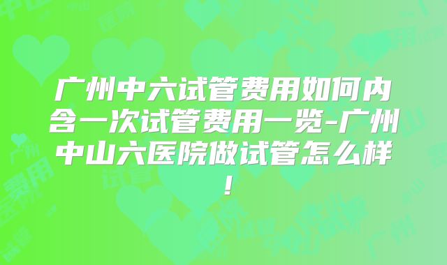 广州中六试管费用如何内含一次试管费用一览-广州中山六医院做试管怎么样！
