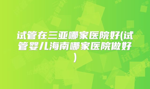 试管在三亚哪家医院好(试管婴儿海南哪家医院做好)
