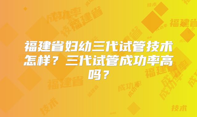 福建省妇幼三代试管技术怎样？三代试管成功率高吗？