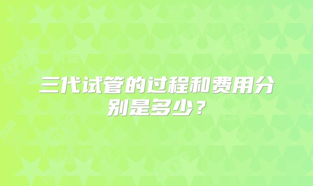三代试管的过程和费用分别是多少？
