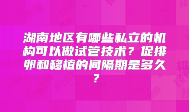 湖南地区有哪些私立的机构可以做试管技术?促排卵和移植的间隔期是多久?