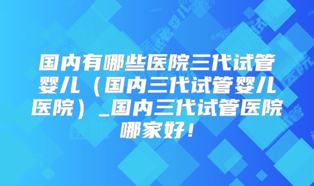 国内有哪些医院三代试管婴儿（国内三代试管婴儿医院）_国内三代试管医院哪家好！