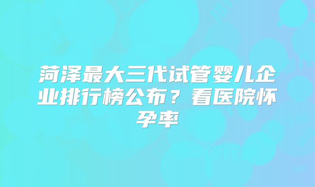 菏泽最大三代试管婴儿企业排行榜公布？看医院怀孕率