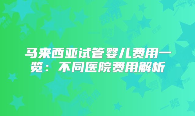 马来西亚试管婴儿费用一览：不同医院费用解析