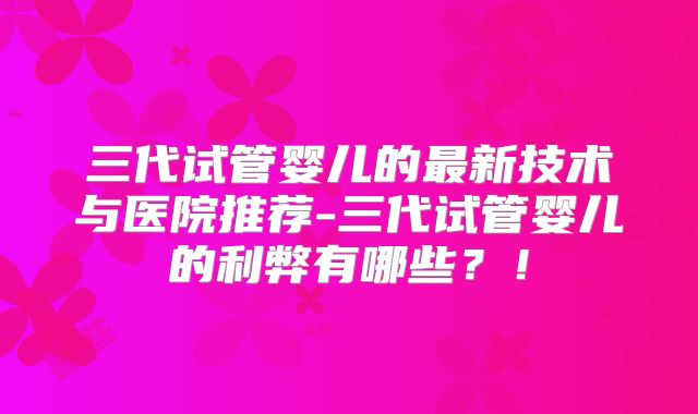 三代试管婴儿的最新技术与医院推荐-三代试管婴儿的利弊有哪些？！