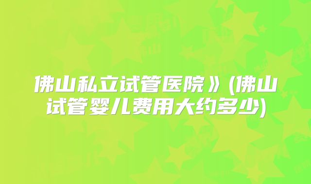佛山私立试管医院》(佛山试管婴儿费用大约多少)