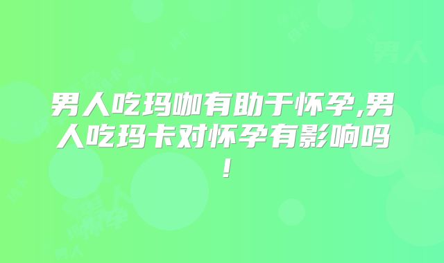 男人吃玛咖有助于怀孕,男人吃玛卡对怀孕有影响吗！