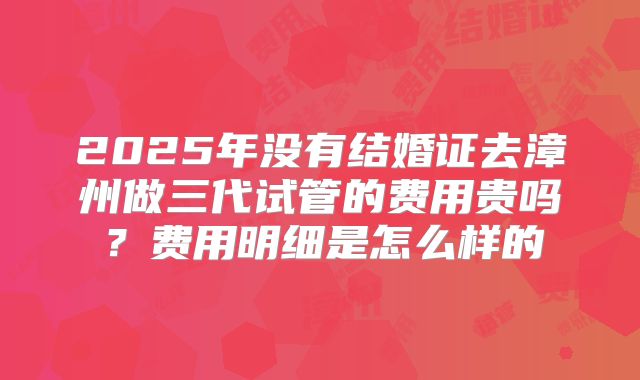 2025年没有结婚证去漳州做三代试管的费用贵吗?费用明细是怎么样的