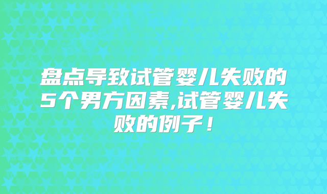 盘点导致试管婴儿失败的5个男方因素,试管婴儿失败的例子！