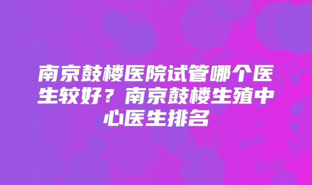 南京鼓楼医院试管哪个医生较好？南京鼓楼生殖中心医生排名