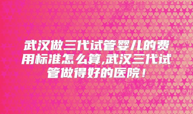 武汉做三代试管婴儿的费用标准怎么算,武汉三代试管做得好的医院！