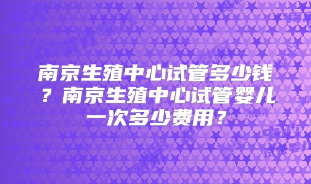 南京生殖中心试管多少钱?南京生殖中心试管婴儿一次多少费用?