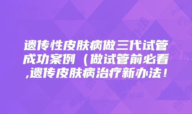 遗传性皮肤病做三代试管成功案例（做试管前必看,遗传皮肤病治疗新办法！