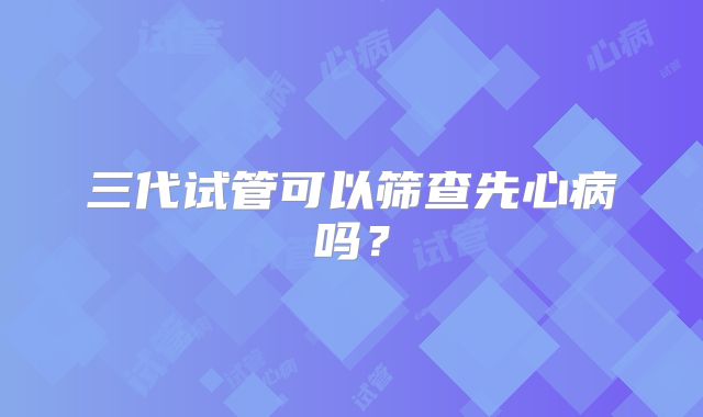 三代试管可以筛查先心病吗?