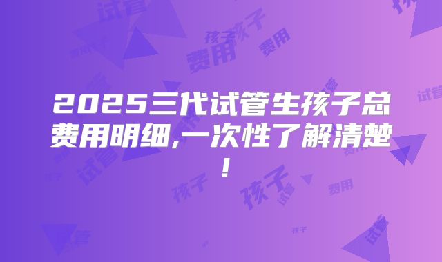2025三代试管生孩子总费用明细,一次性了解清楚！
