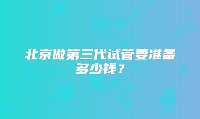 北京做第三代试管要准备多少钱？