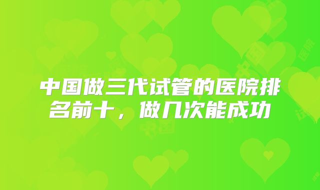 中国做三代试管的医院排名前十,做几次能成功