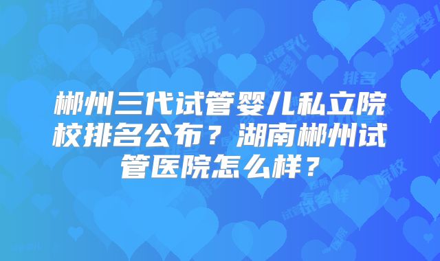 郴州三代试管婴儿私立院校排名公布?湖南郴州试管医院怎么样?