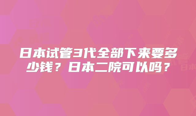 日本试管3代全部下来要多少钱?日本二院可以吗?