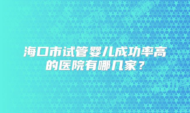 海口市试管婴儿成功率高的医院有哪几家？