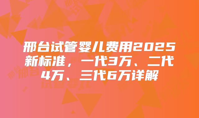 邢台试管婴儿费用2025新标准，一代3万、二代4万、三代6万详解