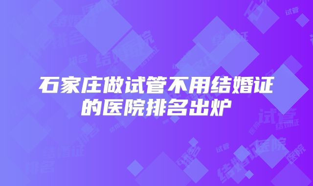 石家庄做试管不用结婚证的医院排名出炉