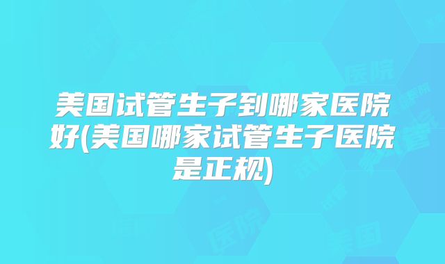 美国试管生子到哪家医院好(美国哪家试管生子医院是正规)