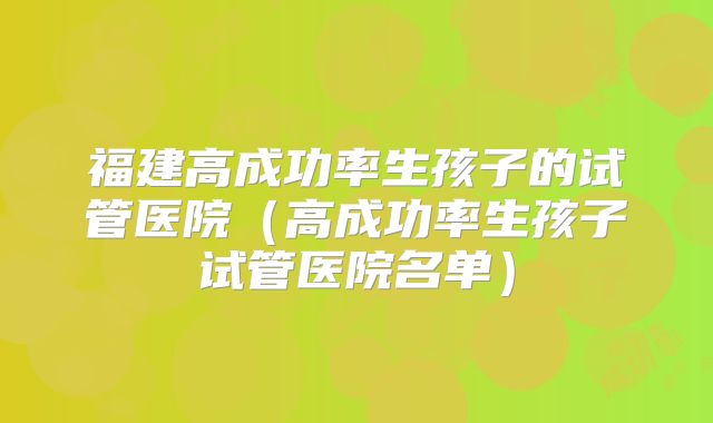 福建高成功率生孩子的试管医院（高成功率生孩子试管医院名单）