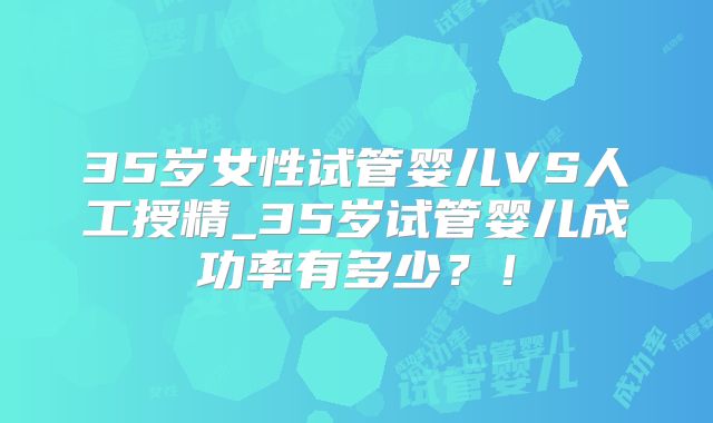35岁女性试管婴儿VS人工授精_35岁试管婴儿成功率有多少？！