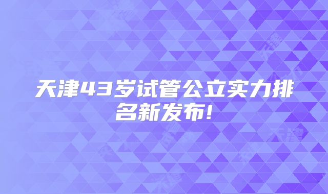 天津43岁试管公立实力排名新发布!