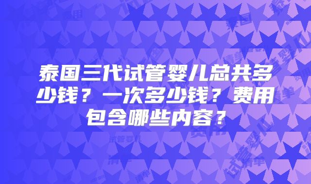 泰国三代试管婴儿总共多少钱？一次多少钱？费用包含哪些内容？