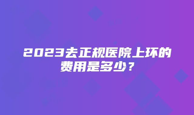 2023去正规医院上环的费用是多少？