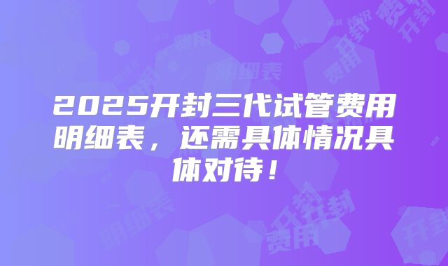2025开封三代试管费用明细表,还需具体情况具体对待!