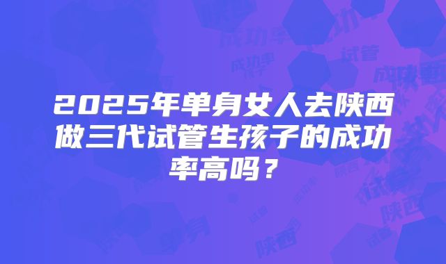 2025年单身女人去陕西做三代试管生孩子的成功率高吗？