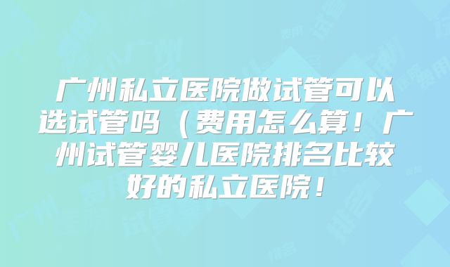 广州私立医院做试管可以选试管吗（费用怎么算！广州试管婴儿医院排名比较好的私立医院！