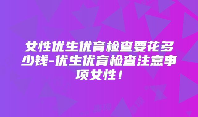 女性优生优育检查要花多少钱-优生优育检查注意事项女性！