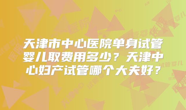 天津市中心医院单身试管婴儿取费用多少？天津中心妇产试管哪个大夫好？
