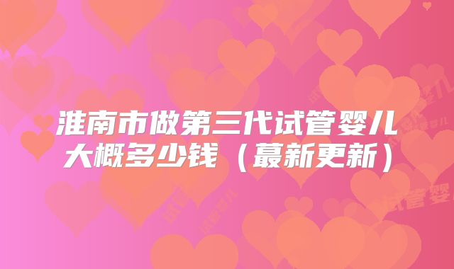 淮南市做第三代试管婴儿大概多少钱（蕞新更新）