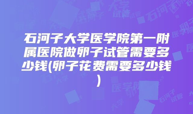 石河子大学医学院第一附属医院做卵子试管需要多少钱(卵子花费需要多少钱)