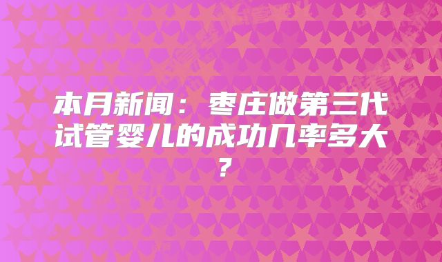 本月新闻:枣庄做第三代试管婴儿的成功几率多大?