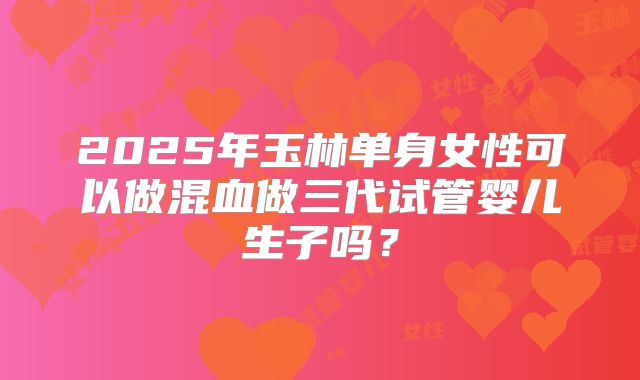 2025年玉林单身女性可以做混血做三代试管婴儿生子吗？
