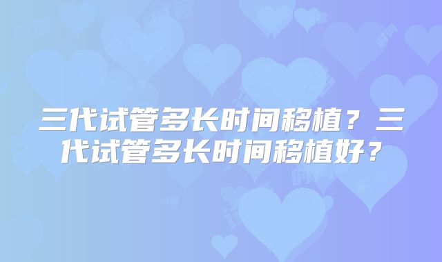 三代试管多长时间移植？三代试管多长时间移植好？