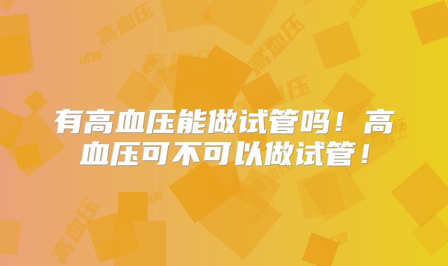 有高血压能做试管吗!高血压可不可以做试管!