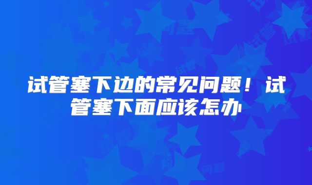 试管塞下边的常见问题！试管塞下面应该怎办