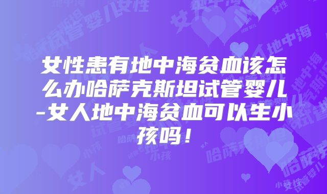 女性患有地中海贫血该怎么办哈萨克斯坦试管婴儿-女人地中海贫血可以生小孩吗！
