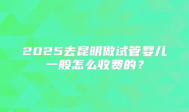 2025去昆明做试管婴儿一般怎么收费的？